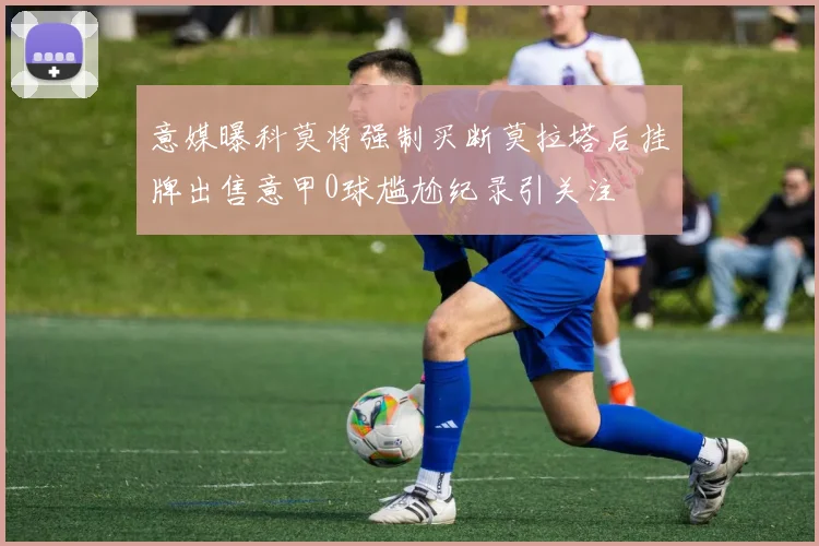意媒曝科莫将强制买断莫拉塔后挂牌出售意甲0球尴尬纪录引关注