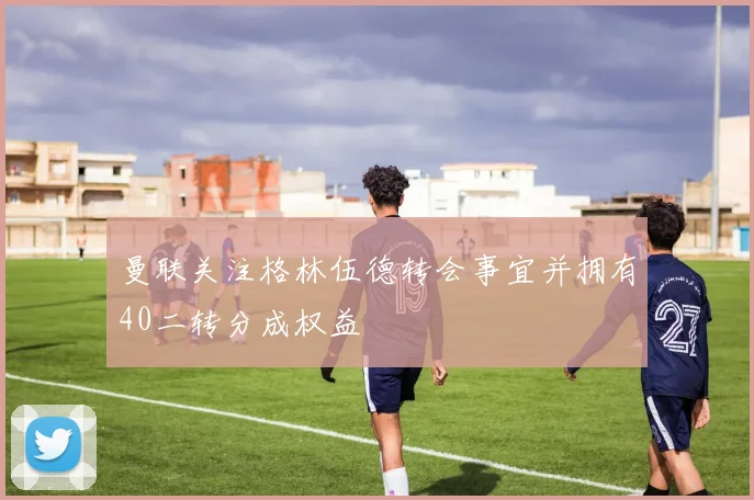 曼联关注格林伍德转会事宜并拥有40二转分成权益