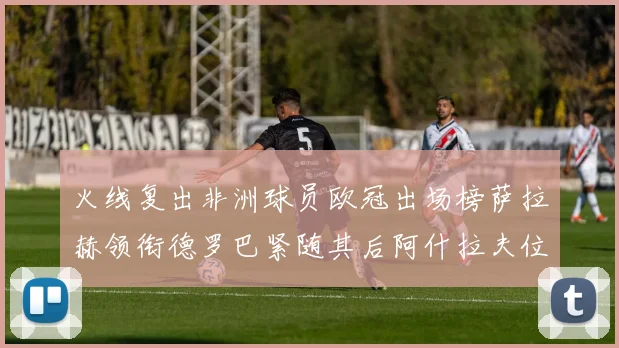 火线复出非洲球员欧冠出场榜萨拉赫领衔德罗巴紧随其后阿什拉夫位列第四
