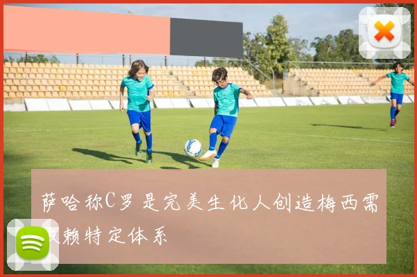 萨哈称C罗是完美生化人创造梅西需依赖特定体系