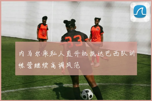 内马尔乘私人直升机抵达巴西队训练营继续高调风范