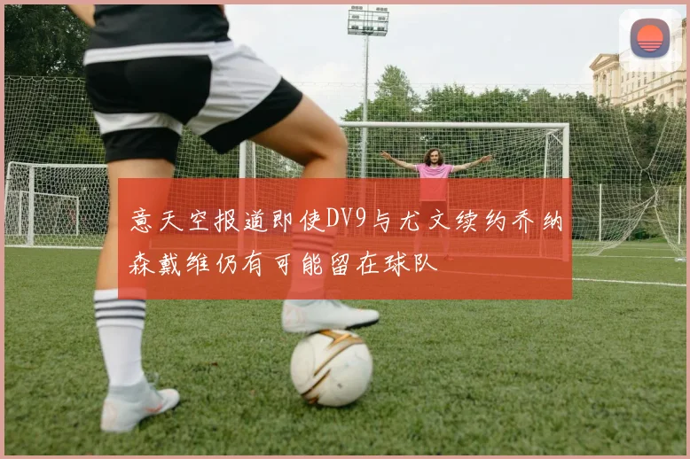 意天空报道即使DV9与尤文续约乔纳森戴维仍有可能留在球队