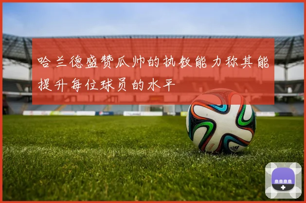 哈兰德盛赞瓜帅的执教能力称其能提升每位球员的水平