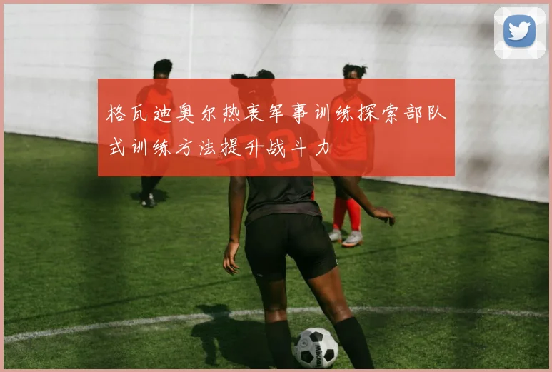 格瓦迪奥尔热衷军事训练探索部队式训练方法提升战斗力