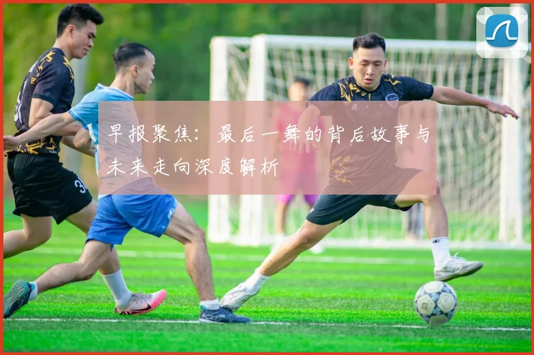 早报聚焦：最后一舞的背后故事与未来走向深度解析