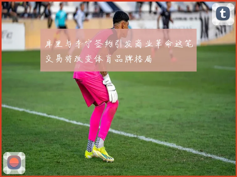 库里与李宁签约引发商业革命这笔交易将改变体育品牌格局