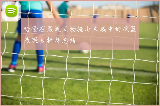 哈登在最近五场抢七大战中的投篮表现分析与总结