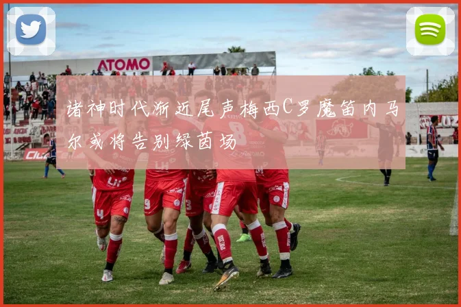 诸神时代渐近尾声梅西C罗魔笛内马尔或将告别绿茵场
