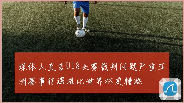 媒体人直言U18决赛裁判问题严重亚洲赛事待遇堪比世界杯更糟糕
