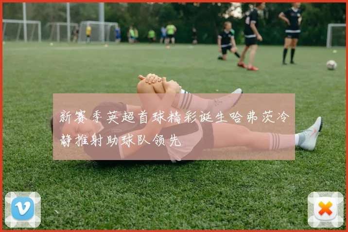 新赛季英超首球精彩诞生哈弗茨冷静推射助球队领先