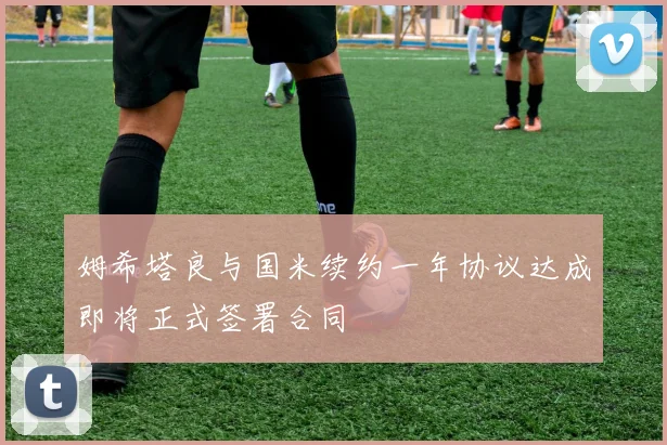 姆希塔良与国米续约一年协议达成即将正式签署合同