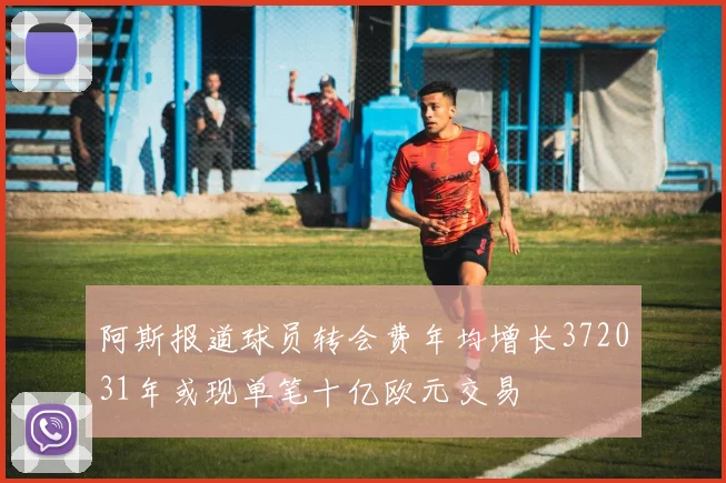 阿斯报道球员转会费年均增长372031年或现单笔十亿欧元交易