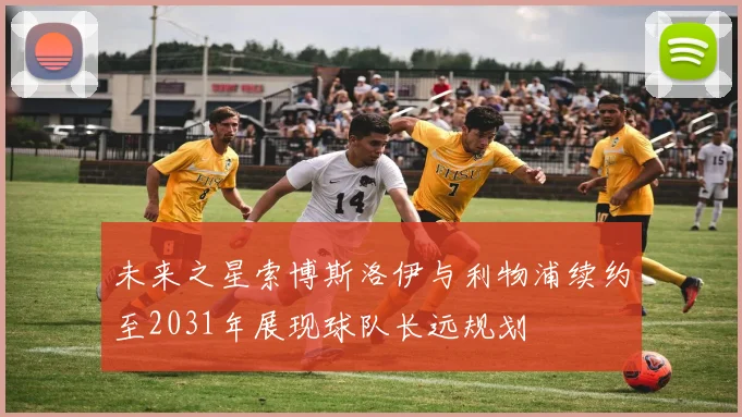未来之星索博斯洛伊与利物浦续约至2031年展现球队长远规划