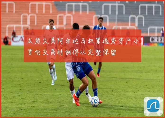 灰熊交易阿尔达马积累选秀资产小贾伦交易特例得以完整保留