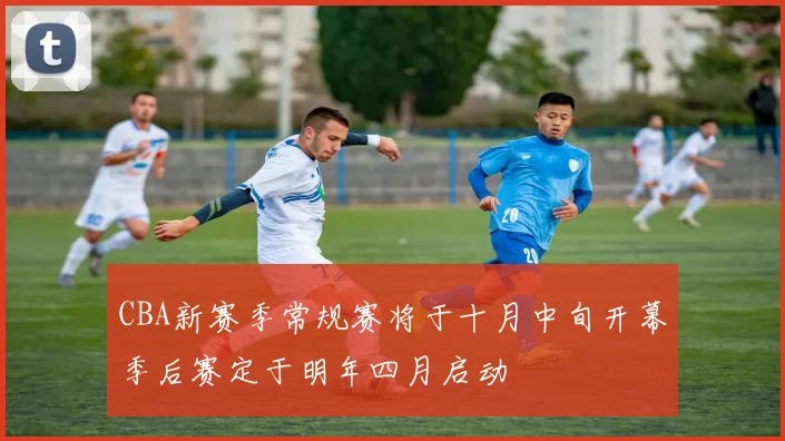 CBA新赛季常规赛将于十月中旬开幕季后赛定于明年四月启动