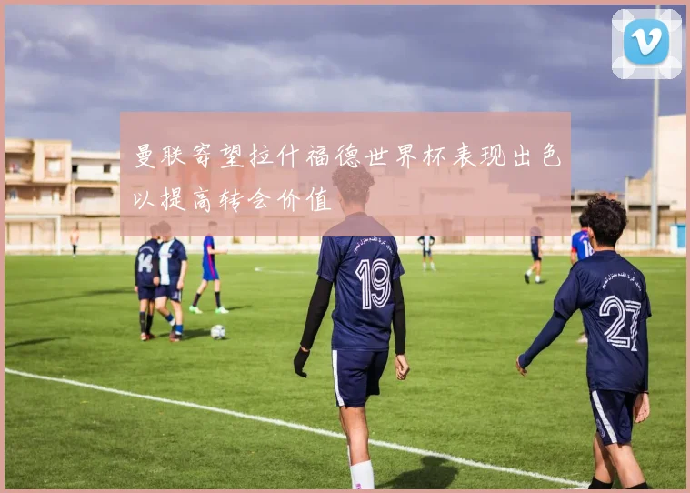 曼联寄望拉什福德世界杯表现出色以提高转会价值