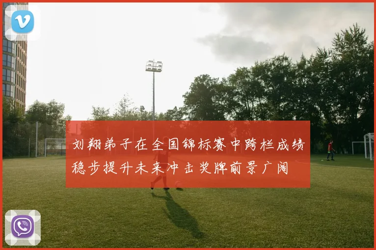 刘翔弟子在全国锦标赛中跨栏成绩稳步提升未来冲击奖牌前景广阔