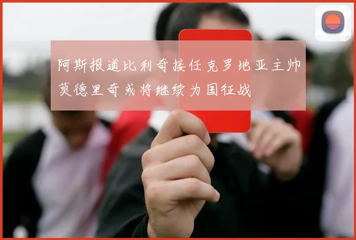 阿斯报道比利奇接任克罗地亚主帅莫德里奇或将继续为国征战