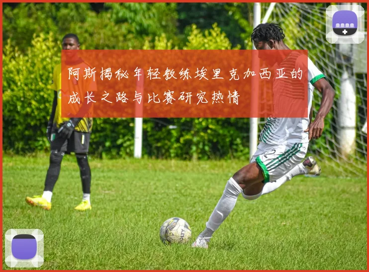 阿斯揭秘年轻教练埃里克加西亚的成长之路与比赛研究热情